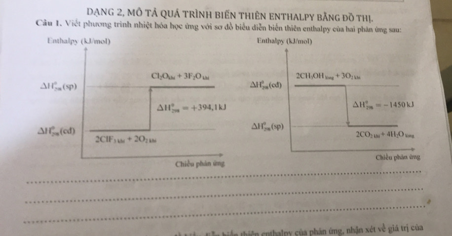 DẠNG 2, MÔ tả qUá tRìnH biếN tHiÊN ENTHALPY bằng đồ thị.
Câu 1. Viết phương trình nhiệt hóa học ứng với sơ đồ biểu diễn biến thiên enthalpy của hai phân ứng sau:
Enthalpy (kJ/mol)
2CH_3OH_ling+3O_2
△ H_(208)^0(cd) overline  △ H_(208)^(θ)=-1450kJ
△ H_(208)^o(sp)
2CO_2_2kl+4H_2O_long
Chiều phân ứng
_
_
_
thiên cnthalpy của phán ứng, nhận xét về giá trị của