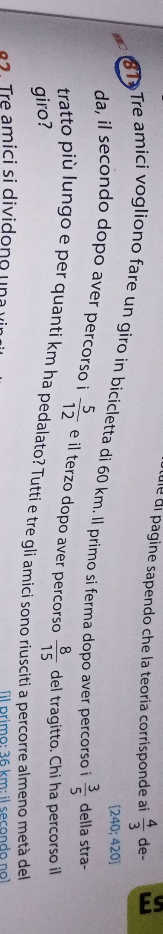 cule di pagine sapendo che la teoria corrisponde ai  4/3  de-
[24 0; 420]
81 Tre amici vogliono fare un giro in bicicletta di 60 km. Il primo si ferma dopo aver percorso i  3/5  della stra- 
da, il secondo dopo aver percorso i  5/12  e il terzo dopo aver percorso  8/15  del tragitto. Chi ha percorso il 
giro? 
tratto più lungo e per quanti km ha pedalato? Tutti e tre gli amici sono riusciti a percorre almeno metà del 
r e amici si divido n o u n [il primo: 36 km : il secondo no]