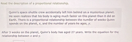 Read the description of a proportional relationship. 
Quinn's space shuttle crew accidentally left him behind on a mysterious planet. 
He soon realizes that his body is aging much faster on this planet than it did on 
Earth. There is a proportional relationship between the number of weeks Quinn 
spends on the planet, x, and the number of years he ages, y. 
After 3 weeks on the planet, Quinn's body has aged 27 years. Write the equation for the 
relationship between x and y.