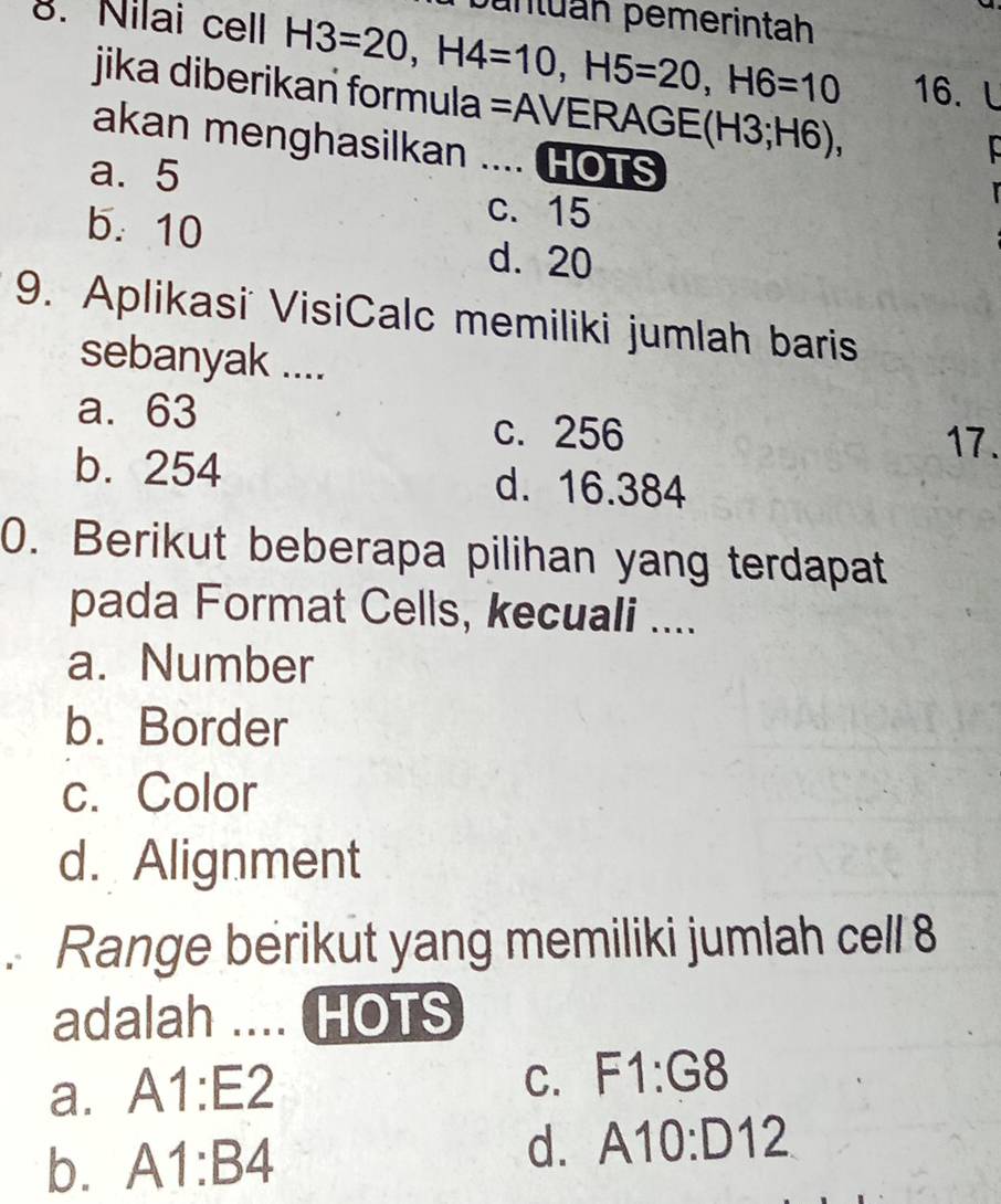 puntuáh pemerintah
8. Nilai cell H3=20, H4=10, H5=20, H6=10 16. l
jika diberikan formula =AVERAG GE(H3;H6), 
akan menghasilkan .... HOTS
a. 5
c. 15
b. 10 d. 20
9. Aplikasi VisiCalc memiliki jumlah baris
sebanyak ....
a. 63 c. 256
17.
b. 254 d. 16.384
0. Berikut beberapa pilihan yang terdapat
pada Format Cells, kecuali ....
a. Number
b. Border
c. Color
d. Alignment
. Range berikut yang memiliki jumlah cell 8
adalah .... HOTS
a. A1:E2
C. F1:G8
d.
b. A1:B4 A10:D12