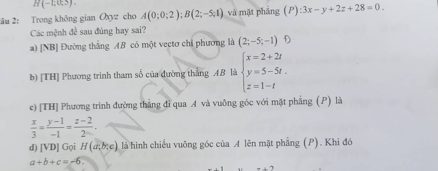 H(-1;0;5). 
2âu 2: Trong không gian Oxyz cho A(0;0;2); B(2;-5;1) và mặt phắng (P):3x-y+2z+28=0. 
Các mệnh đề sau đúng hay sai?
a) [NB] Đường thắng AB có một vectơ chỉ phương là (2;-5;-1)
b) [TH] Phương trình tham số của đường thẳng AB là beginarrayl x=2+2t y=5-5t. z=1-tendarray.
c) [TH] Phương trình đường thẳng đỉ qua A và vuông góc với mặt phẳng (P) là
 x/3 = (y-1)/-1 = (z-2)/2 . 
d) [VD] Gọi H(a;b;c) là hình chiếu vuông góc của A lên mặt phẳng (P). Khi đó
a+b+c=-6.
7+2