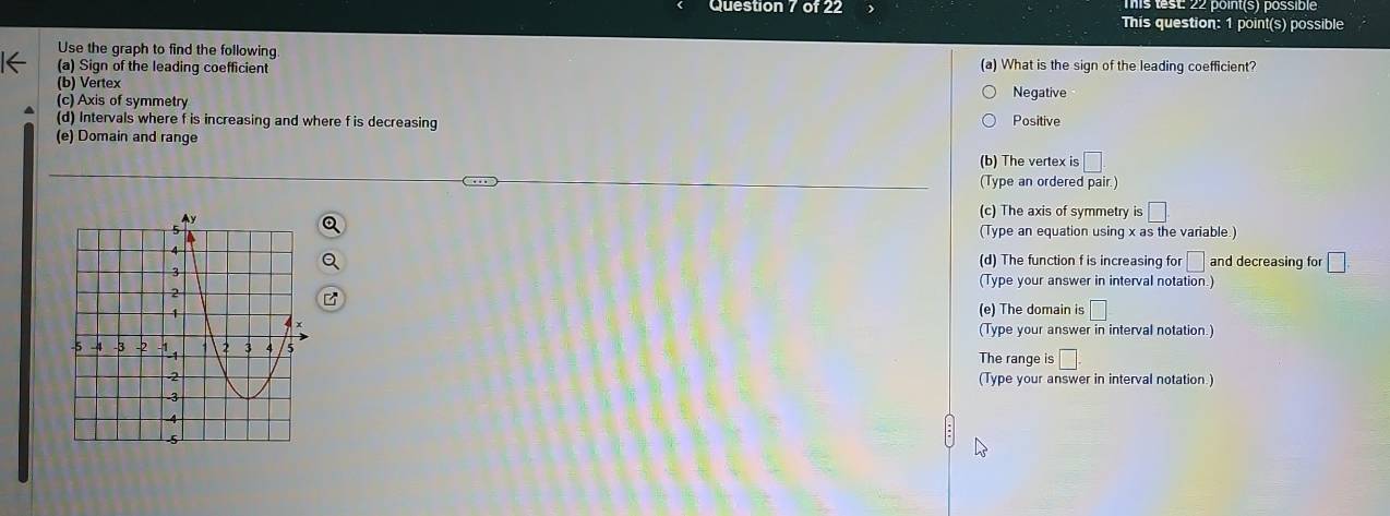 Tis test 22 point(s) possible
Question 7 of 22 This question: 1 point(s) possible
Use the graph to find the following
(a) Sign of the leading coefficient (a) What is the sign of the leading coefficient?
(b) Vertex
(c) Axis of symmetry Negative
(d) Intervals where f is increasing and where f is decreasing Positive
(e) Domain and range
(b) The vertex i :□ 
(Type an ordered pair.)
(c) The axis of symmetry is □
(Type an equation using x as the variable.)
(d) The function f is increasing for □ and decreasing for □. 
(Type your answer in interval notation.)
(e) The domain is □
(Type your answer in interval notation.)
The range is □. 
(Type your answer in interval notation.)