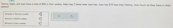 waillets? Tammy, Pablo, and Juan have a total of $86 in their wallets. Pablo has 2 times what Juan has. Juan has $10 less than Tammy. How much do they have in their 
Amount in Tammy's wailet: × 
Amount in Pablo's wallet: 
Amount in Juan's wallet:
