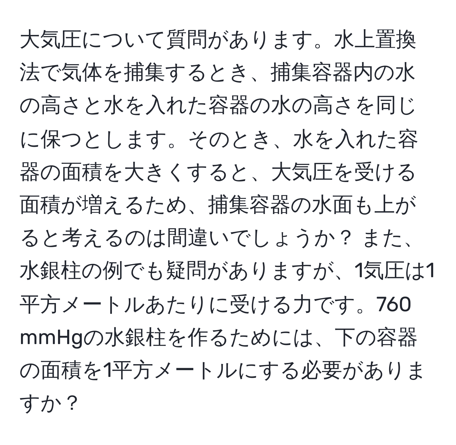 大気圧について質問があります。水上置換法で気体を捕集するとき、捕集容器内の水の高さと水を入れた容器の水の高さを同じに保つとします。そのとき、水を入れた容器の面積を大きくすると、大気圧を受ける面積が増えるため、捕集容器の水面も上がると考えるのは間違いでしょうか？ また、水銀柱の例でも疑問がありますが、1気圧は1平方メートルあたりに受ける力です。760 mmHgの水銀柱を作るためには、下の容器の面積を1平方メートルにする必要がありますか？