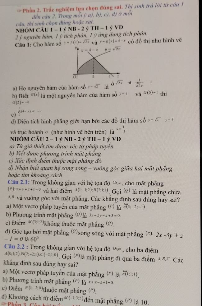 Phần 2. Trắc nghiệm lựa chọn đúng sai. Thí sinh trá lời từ câu 
đến câu 2. Trong mỗi ý a), b), c), d) ở mỗi
câu, thi sinh chọn đúng hoặc sai.
nhóm CÂu 1-1 NB-2 Ý TH-1 VD
2 ý nguyên hàm, 1 ý tích phân, 1 ý ứng dụng tích phân.
Câu 1: Cho hàm số y=f(x)=sqrt(2x) và y=g(x)=4-x có đồ thị như hình vẽ
y y=4-xy=sqrt(2x)
o 2 4
à sqrt(2x) d
a) Họ nguyên hàm của hàm số y=sqrt(2) là  1/sqrt[3](2x) 
b) Biết G(x) là một nguyên hàm của hàm số y=4 và G(0)=1 thì
G(2)=-4
 1/0 (4-x)dx=
c)
d) Diện tích hình phẳng giới hạn bởi các đồ thị hàm số y=sqrt(2)y=4
và trục hoành ○ (như hình vẽ bên trên) là S= 1/3 .
NHÓM CÂU 2 - 1 ý NB - 2 ý TH - 1 ý VD
a) Từ giả thiết tìm được véc tơ pháp tuyển
b) Viết được phương trình mặt phăng
c) Xác định điểm thuộc mặt phẳng đó
d) Nhận biết quan hệ song song - vuông góc giữa hai mặt phẳng
hoặc tìm khoảng cách
Câu 2.1: Trong không gian với hệ tọa độ Oxyz , cho mặt phẳng
(P) x+y+z+1=0 và hai điểm A(1;-1;2);B(2;1;1) ( Goi(Q) là mặt phẳng chứa
*  và vuông góc với mặt phăng. Các khăng định sau đúng hay sai?
a) Một vectơ pháp tuyển của mặt phẳng (') là n(3;-2;-1).
b) Phương trình mặt phẳng (2)là 3x-2y-z+3=0.
c) Điểm M(3;1;2) không thuộc mặt phẳng (2)
d) Góc tạo bởi mặt phẳng (2)song song với mặt phẳng (R): 2x-3y+z
-1=0 là 60°
Câu 2.2 : Trong không gian với hệ tọa độ Oxyz , cho ba điểm
A(0;1;2),B(2;-2;1),C(-2;1;0). Gọi (P)là mặt phẳng đi qua ba điểm 4,B,C. Các
khắng định sau đúng hay sai?
a) Một vectơ pháp tuyến của mặt phẳng (P) la^(overleftrightarrow n(1;1;1))).
b) Phương trình mặt phẳng (') là x+y-z+1=0.
c) Điểm N(1;-2;0) thuộc mặt phẳng (P).
d) Khoảng cách từ điểm M(-1;3;5) đến mặt phẳng (') là 10.
Phần 1 Câu