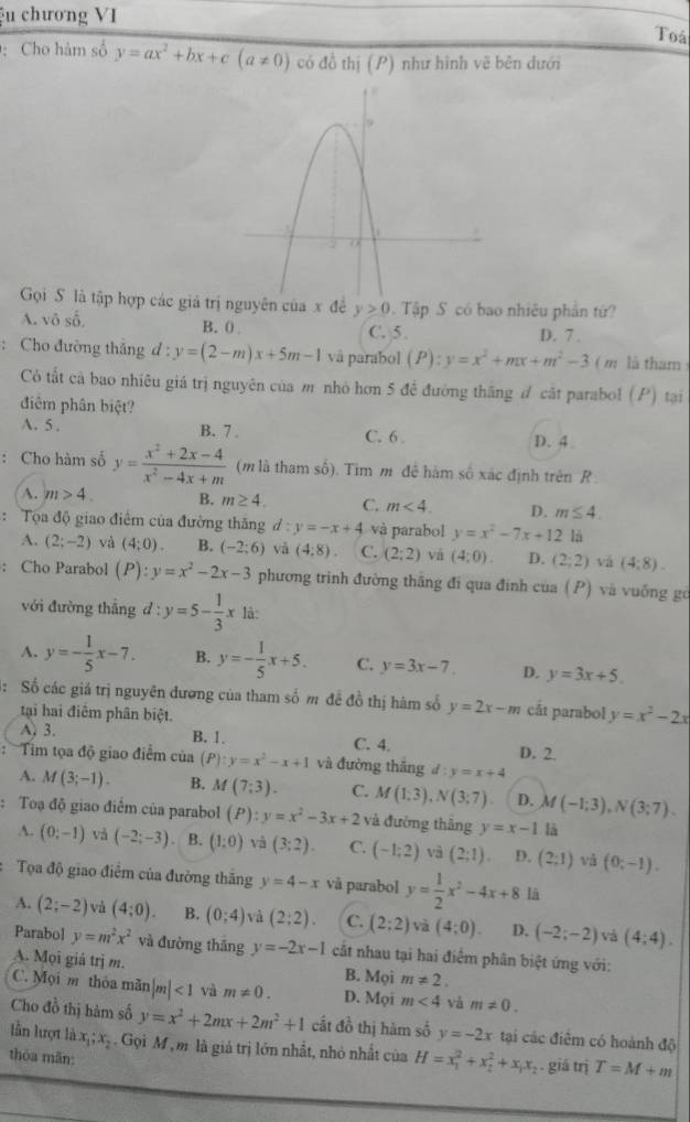 ệu chương VI Toá
: Cho hàm số y=ax^2+bx+c(a!= 0) có đồ thị (P) như hình vẽ bên dưới
Gọi S là tập hợp các giá trị nguyên của x đề y>0. Tập S có bao nhiêu phần từ?
A. vô số. B. 0 C. 5. D. 7 .
: Cho đường thắng d : y=(2-m)x+5m-1 vå parabol (P):y=x^2+mx+m^2-3 ( m  là tham 
Có tất cả bao nhiêu giá trị nguyên của m nhỏ hơn 5 đề đường thắng đ cát parabol (P) tại
điễm phân biệt?
A. 5 . B. 7 . C. 6 D. 4
: Cho hàm số y= (x^2+2x-4)/x^2-4x+m  (m là tham số). Tim m đề hàm số xác định trên R .
A. m>4. B. m≥ 4. C. m<4. D. m≤ 4.
:  Tọa độ giao điểm của đường thăng d:y=-x+4 và parabol y=x^2-7x+12 là
A. (2;-2) và (4:0). B. (-2;6) và (4:8). C. (2;2) và (4;0). D. (2;2) vá (4:8).
: Cho Parabol (P):y=x^2-2x-3 phương trình đường thắng đi qua đinh của ( P) và vuống gó
với đường thắng d : y=5- 1/3 x lå:
A. y=- 1/5 x-7. B. y=- 1/5 x+5. C. y=3x-7 D. y=3x+5.
: Số các giá trị nguyên đương của tham số m đề đồ thị hàm số y=2x-m cắt parabol y=x^2-2x
tại hai điểm phân biệt.
A. 3. B. 1. C. 4. D. 2.
: Tim tọa độ giao điểm của (P) y=x^2-x+1 và đường thāng d:y=x+4
A. M(3;-1). B. M(7;3). C. M(1,3),N(3;7) D. M(-1;3),N(3;7).
: Toạ độ giao điểm của parabol (P):y=x^2-3x+2 và đường thāng y=x-1 là
A. (0;-1) và (-2;-3) B. (1:0) và (3;2). C. (-1;2) và (2;1) D. (2;1) và (0;-1).
Tọa độ giao điểm của đường thắng y=4-x và parabol y= 1/2 x^2-4x+8 lā
A. (2;-2) và (4;0). B, (0;4) và (2;2). C. (2:2) và (4;0). D. (-2;-2) và (4:4).
Parabol y=m^2x^2 và đường thāng y=-2x-1 cất nhau tại hai điểm phân biệt ứng với:
A. Mọi giá trị m. B. Mọi m!= 2.
C. Mọi m thỏa mãn |m|<1</tex> và m!= 0. D. Mọi m<4</tex> và m!= 0.
Cho đồ thị hàm số y=x^2+2mx+2m^2+1 cất đồ thị hàm số y=-2x tại các điểm có hoành độ
lẫn lượt là x_1;x_2. Gọi M m là giả trị lớn nhất, nhỏ nhất của H=x_1^(2+x_2^2+x_1)x_2. giá trị T=M+m
thóa mãn: