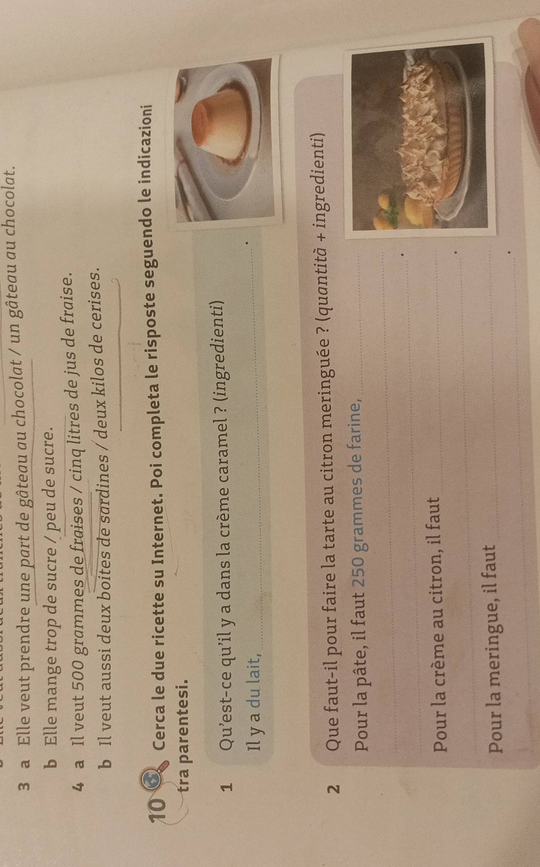 a Elle veut prendre une part de gâteau au chocolat / un gâteau au chocolat. 
b Elle mange trop de sucre / peu de sucre. 
4 a Il veut 500 grammes de fraises / cinq litres de jus de fraise. 
_ 
b Il veut aussi deux boites de sardines / deux kilos de cerises. 
10 Cerca le due ricette su Internet. Poi completa le risposte seguendo le indicazioni 
tra parentesi. 
1 Qu’est-ce qu’il y a dans la crème caramel ? (ingredienti) 
Il y a du lait,_ 
2 Que faut-il pour faire la tarte au citron meringuée ? (quantità + ingredienti) 
Pour la pâte, il faut 250 grammes de farine,_ 
_ 
_. 
Pour la crème au citron, il faut_ 
_. 
_ 
Pour la meringue, il faut_