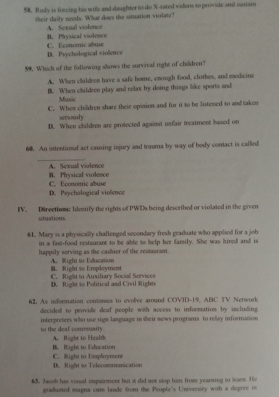 Rudy is forcing his wife and daughter to do X -rated videos to provide and sustain
their daily needs. What does the situation violate?
A. Sexual violence
B. Physical violence
C. Economic abuse
D. Psychological violence
59. Which of the following shows the survival right of children?
A. When children have a safe home, enough food, clothes, and medicine
B. When children play and relax by doing things like sports and
Music
C. When children share their opinion and for it to be listened to and taken
seriously
D. When children are protected against unfair treatment based on
60. An intentional act causing injury and trauma by way of body contact is called
_
A. Sexual violence
B. Physical violence
C. Economic abuse
D. Psychological violence
IV. Directions: Identify the rights of PWDs being described or violated in the given
situations.
61. Mary is a physically challenged secondary fresh graduate who applied for a job
in a fast-food restaurant to be able to help her family. She was hired and is
happily serving as the cashier of the restaurant.
A. Right to Education
B. Right to Employment
C. Right to Auxiliary Social Services
D. Right to Political and Civil Rights
62. As information continues to evolve around COVID-19, ABC TV Network
decided to provide deaf people with access to information by including
interpreters who use sign language in their news programs to relay information
to the deaf community.
A. Right to Health
B. Right to Education
C. Right to Employment
D. Right to Telecommunication
63. Jacob has visual impairment but it did not stop him from yearning to learn. He
graduated magna cum laude from the People's University with a degree in