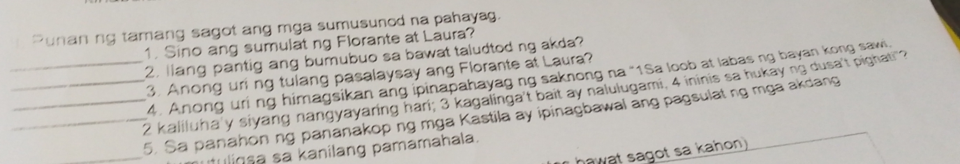 "unan ng tamang sagot ang mga sumusunod na pahayag. 
1. Sino ang sumulat ng Florante at Laura? 
2. llang pantig ang bumubuo sa bawat taludtod ng akda? 
3. Anong uring tulang pasalaysay ang Florante at Laura? 
4. Anong uri ng himagsikan ang ipinapahayag ng saknong na “1Sa loob at labas ng bayan kong saw 
___ 2 kaliluha'y siyang nangyayaring hari; 3 kagalinga't bait ay nalulugami, 4 ininis sa hukay ng dusa't pighati"? 
_ 
5. Sa panahon ng pananakop ng mga Kastila ay ipinagbawal ang pagsulat ng mga akdang 
uliqsa sa kanilang pamamahala. 
hawat sagot sa kahon)