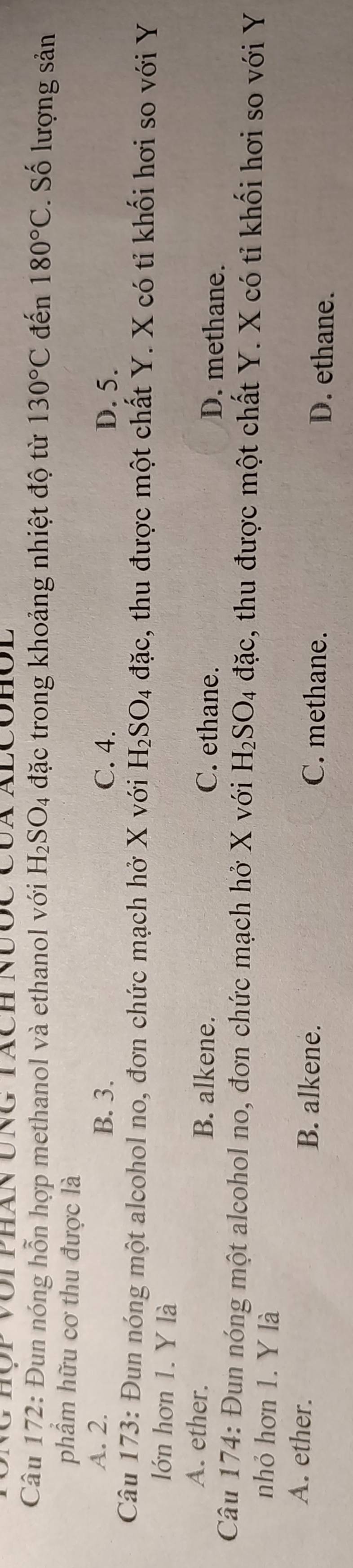 Ng hộp với phán ung tách Nược Của alcohól
Câu 172: Đun nóng hỗn hợp methanol và ethanol với H_2SO_4 đặc trong khoảng nhiệt độ từ 130°C đến 180°C. Số lượng sản
phẩm hữu cơ thu được là
A. 2. B. 3. C. 4. D. 5.
Câu 173: Đun nóng một alcohol no, đơn chức mạch hở X với H_2SO_4dac s, thu được một chất Y. X có tỉ khối hơi so với Y
lớn hơn 1. Y là
A. ether. B. alkene. C. ethane. D. methane.
Câu 174: Đun nóng một alcohol no, đơn chức mạch hở X với H_2SO_4 đặc, thu được một chất Y. X có tỉ khối hơi so với Y
nhỏ hơn 1. Y là
B. alkene.
A. ether. C. methane. D. ethane.