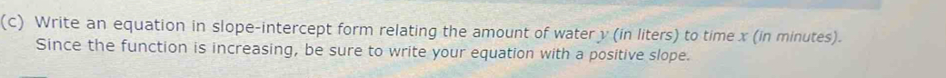 Write an equation in slope-intercept form relating the amount of water y (in liters) to time x (in minutes). 
Since the function is increasing, be sure to write your equation with a positive slope.