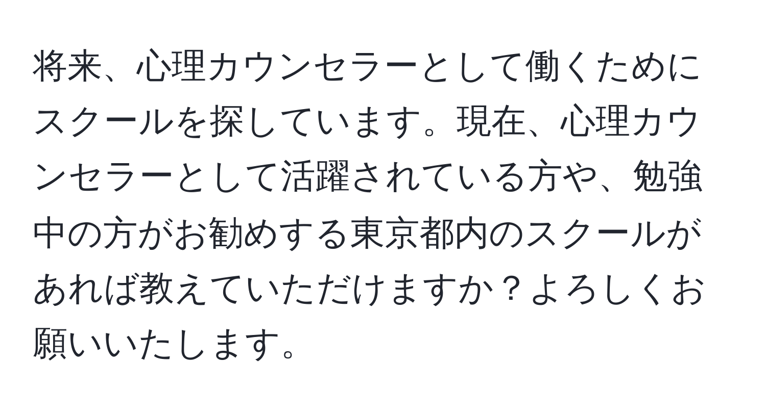 将来、心理カウンセラーとして働くためにスクールを探しています。現在、心理カウンセラーとして活躍されている方や、勉強中の方がお勧めする東京都内のスクールがあれば教えていただけますか？よろしくお願いいたします。