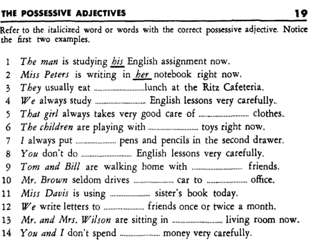 THE POSSESSIVE ADJECTIVES 
19 
Refer to the italicized word or words with the correct possessive adjective. Notice 
the first two examples. 
1 The man is studying his English assignment now. 
2 Miss Peters is writing in her notebook right now. 
3 They usually eat _lunch at the Ritz Cafeteria. 
4 We always study _English lessons very carefully. 
5 That girl always takes very good care of _clothes. 
6 The children are playing with _toys right now. 
7 1 always put _pens and pencils in the second drawer. 
8 You don't do _English lessons very carefully. 
9 Tom and Bill are walking home with _friends. 
10 Mr. Brown seldom drives _car to _office. 
11 Miss Davis is using _sister's book today. 
12 We write letters to _friends once or twice a month. 
13 Mr. and Mrs. Wilson are sitting in _living room now. 
14 You and I don't spend _money very carefully.