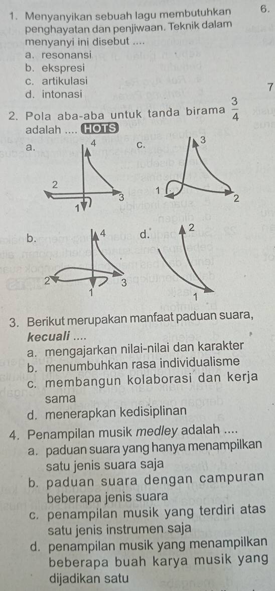 Menyanyikan sebuah lagu membutuhkan 6.
penghayatan dan penjiwaan. Teknik dalam
menyanyi ini disebut ....
a. resonansi
b. ekspresi
c. artikulasi
7
d. intonasi
2. Pola aba-aba untuk tanda birama  3/4 
adalah .... HOTS
a
C
b
d
3. Berikut merupakan manfaat paduan suara,
kecuali ....
a. mengajarkan nilai-nilai dan karakter
b. menumbuhkan rasa individualisme
c. membangun kolaborasi dan kerja
sama
d. menerapkan kedisiplinan
4. Penampilan musik medley adalah ....
a. paduan suara yang hanya menampilkan
satu jenis suara saja
b. paduan suara dengan campuran
beberapa jenis suara
c. penampilan musik yang terdiri atas
satu jenis instrumen saja
d. penampilan musik yang menampilkan
beberapa buah karya musik yang
dijadikan satu