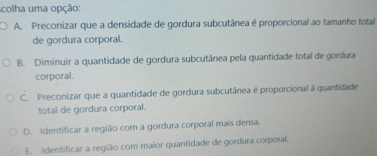 scolha uma opção:
A. Preconizar que a densidade de gordura subcutânea é proporcional ao tamanho total
de gordura corporal.
B. Diminuir a quantidade de gordura subcutânea pela quantidade total de gordura
corporal.
C. Preconizar que a quantidade de gordura subcutânea é proporcional à quantidade
total de gordura corporal.
D. Identificar a região com a gordura corporal mais densa.
E. Identificar a região com maior quantidade de gordura corporal.