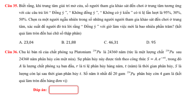 Biết rằng, khi trung tâm giải trí mở cửa, số người tham gia khảo sát đến chơi ở trung tâm tương ứng
với các câu trả lời “ Đồng ý ”, “ Không đồng ý ”, “ Không có ý kiến ” có ti lệ lần lượt là 95%, 30%,
50%. Chọn ra một người ngẫu nhiên trong số những người người tham gia khảo sát đến chơi ở trung
tâm, xác suất đề người đó trả lời rằng “ Đồng ý ” với giờ làm việc mới là bao nhiêu phần trăm? (kết
quả làm tròn đến hai chữ số thập phân)
A. 23,04 B. 21, 88 C. 46, 31 D. 95
Câu 36. Chu kì bán rã của chất phóng xạ Plutonium ²”Pư là 24360 năm (tức là một lượng chất 239 Pu sau
24360 năm phân hủy còn một nửa). Sự phân hủy này được tính theo công thức S=A.e^(-rt) , trong đó
A là lượng chất phóng xạ ban đầu, r là ti lệ phân hủy hàng năm, t (năm) là thời gian phân hủy, S là
lượng còn lại sau thời gian phân hủy t. Số năm ít nhất để 20 gam^(239)Pu phân hủy còn 4 gam là (kết
quả làm tròn đến hàng đơn vị)
Đáp án: