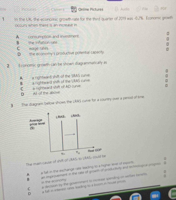 bly Camera Online Pictures Audio File PDF
1 In the UK, the economic growth rate for the third quarter of 2019 was -0.2%. Economic growth
occurs when there is an increase in
A  consumption and investment.
B the inflation rate
C wäge rates
D___ the economy's productive potential capacity.
2 Economic growth can be shown diagrammatically as
A a rightward shift of the SRAS curve.
B a rightward shift of the LRAS curve.
r
C a rightward shift of AD curve.
D All of the above
3 The diagram below shows the LRAS curve for a country over a period of time.
The main cause of shift of LRAS: to
A a fall in the exchange rate leading to a higher level of exports.
B an improvement in the rate of growth of productivity and technological progress
a
C a decision by the government to increase spending on welfare benefits
in the economy.
D a fall in interest rates leading to a boom,in house prices.