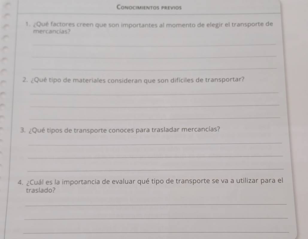 Conocimientos previos 
1. ¿Qué factores creen que son importantes al momento de elegir el transporte de 
mercancias? 
_ 
_ 
_ 
2. ¿Qué tipo de materiales consideran que son difíciles de transportar? 
_ 
_ 
_ 
3. ¿Qué tipos de transporte conoces para trasladar mercancías? 
_ 
_ 
_ 
4. ¿Cuál es la importancia de evaluar qué tipo de transporte se va a utilizar para el 
traslado? 
_ 
_ 
_