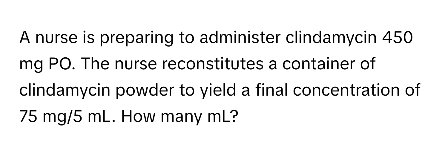 A nurse is preparing to administer clindamycin 450 mg PO. The nurse reconstitutes a container of clindamycin powder to yield a final concentration of 75 mg/5 mL. How many mL?