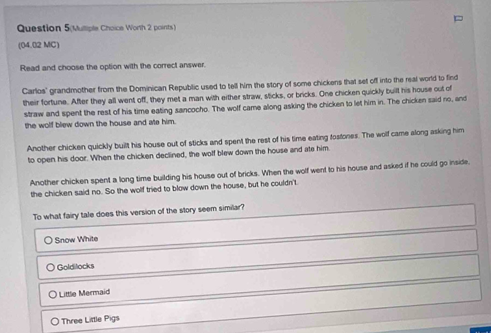 Question 5(Mulliple Choice Worth 2 paints)
(04.02 MC)
Read and choose the option with the correct answer.
Carlos' grandmother from the Dominican Republic used to tell him the story of some chickens that set off into the real world to find
their fortune. After they all went off, they met a man with either straw, sticks, or bricks. One chicken quickly built his house out of
straw and spent the rest of his time eating sancocho. The wolf came along asking the chicken to let him in. The chicken said no, and
the wolf blew down the house and ate him.
Another chicken quickly built his house out of sticks and spent the rest of his time eating fostones. The wolf came along asking him
to open his door. When the chicken declined, the wolf blew down the house and ate him.
Another chicken spent a long time building his house out of bricks. When the wolf went to his house and asked if he could go inside,
the chicken said no. So the wolf tried to blow down the house, but he couldn't
To what fairy tale does this version of the story seem similar?
Snow White
Goldilocks
Little Mermaid
Three Little Pigs