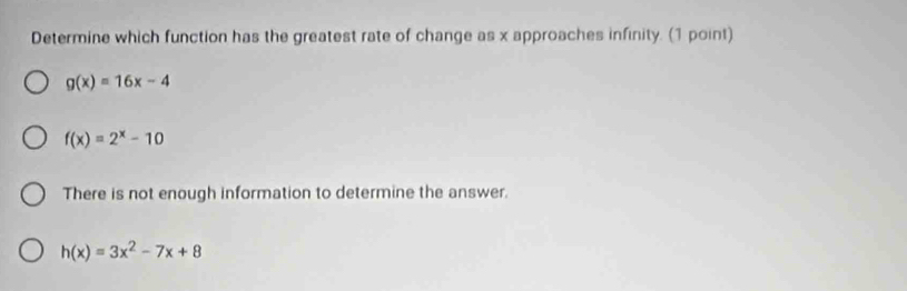 Determine which function has the greatest rate of change as x approaches infinity. (1 point)
g(x)=16x-4
f(x)=2^x-10
There is not enough information to determine the answer.
h(x)=3x^2-7x+8