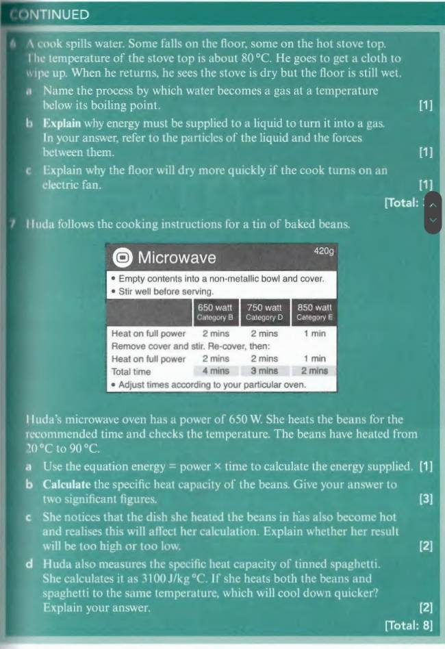 CONTINUED 
6 A cook spills water. Some falls on the floor, some on the hot stove top. 
The temperature of the stove top is about 80°C. He goes to get a cloth to 
wipe up. When he returns, he sees the stove is dry but the floor is still wet. 
a Name the process by which water becomes a gas at a temperature 
below its boiling point. [1] 
b Explain why energy must be supplied to a liquid to turn it into a gas. 
In your answer, refer to the particles of the liquid and the forces 
between them. [1] 
c Explain why the floor will dry more quickly if the cook turns on an 
electric fan. [1] 
[Total: 
Huda follows the cooking instructions for a tin of baked beans. 
Huda's microwave oven has a power of 650 W. She heats the beans for the 
recommended time and checks the temperature. The beans have heated from
20°C to 90°C. 
a Use the equation energy = power × time to calculate the energy supplied. [1] 
b Calculate the specific heat capacity of the beans. Give your answer to 
two significant figures. 
[3] 
c She notices that the dish she heated the beans in has also become hot 
and realises this will affect her calculation. Explain whether her result 
will be too high or too low. [2] 
d Huda also measures the specific heat capacity of tinned spaghetti. 
She calculates it as 3100 J/kg °C. If she heats both the beans and 
spaghetti to the same temperature, which will cool down quicker? 
Explain your answer. [2] 
[Total: 8]
