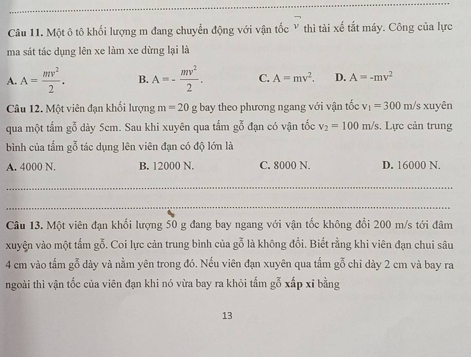 Một ô tô khối lượng m đang chuyển động với vận tốc Y thì tài xế tắt máy. Công của lực
ma sát tác dụng lên xe làm xe dừng lại là
B.
A. A= mv^2/2 . A=- mv^2/2 . C. A=mv^2. D. A=-mv^2
Câu 12. Một viên đạn khối lượng m=20g bay theo phương ngang với vận tốc v_1=300m/s xuyên
qua một tấm gỗ dày 5cm. Sau khi xuyên qua tấm gỗ đạn có vận tốc v_2=100m/s. Lực cản trung
bình của tấm gỗ tác dụng lên viên đạn có độ lớn là
A. 4000 N. B. 12000 N. C. 8000 N. D. 16000 N.
_
_
Câu 13. Một viên đạn khối lượng 50 g đang bay ngang với vận tốc không đổi 200 m/s tới đâm
xuyện vào một tấm gỗ. Coi lực cản trung bình của gỗ là không đổi. Biết rằng khi viên đạn chui sâu
4 cm vào tấm gỗ dày và nằm yên trong đó. Nếu viên đạn xuyên qua tấm gỗ chi dày 2 cm và bay ra
ngoài thì vận tốc của viên đạn khi nó vừa bay ra khỏi tấm gỗ xấp xĩ bằng
13