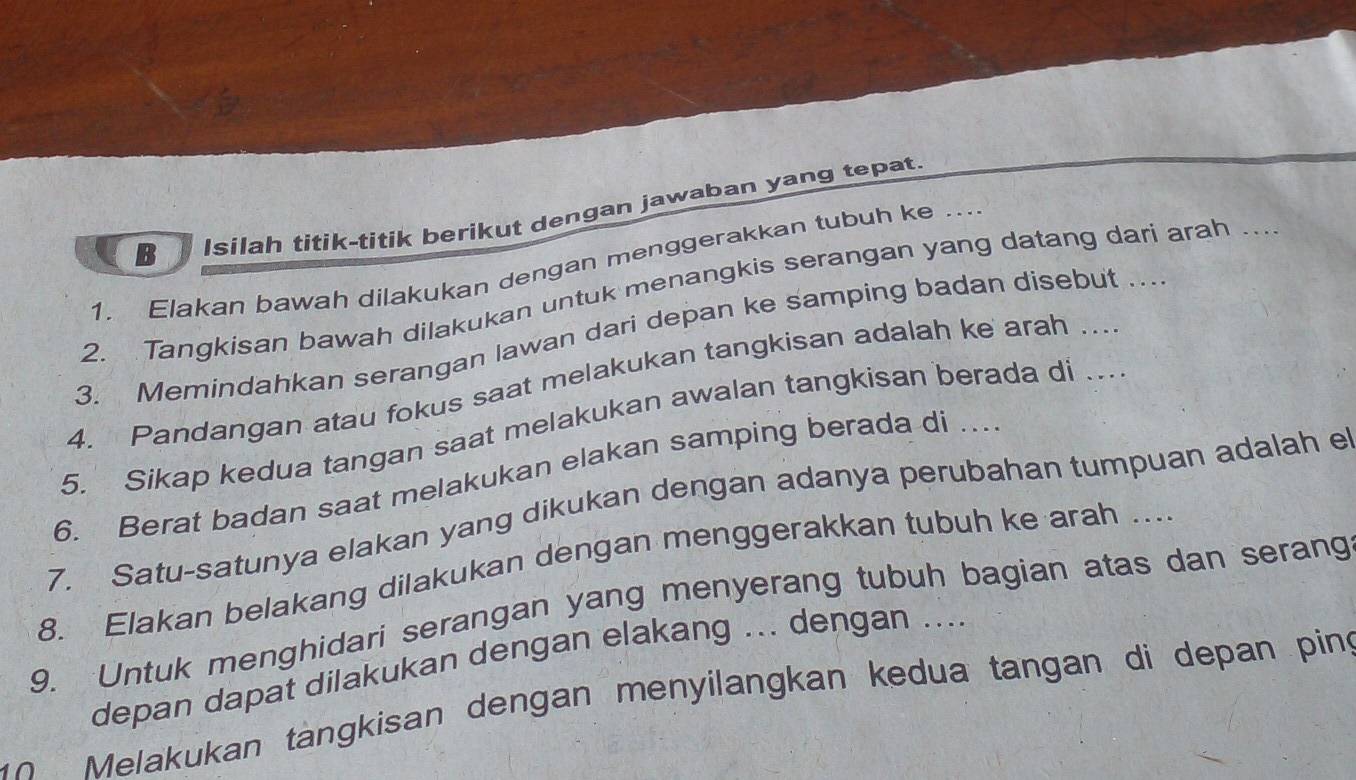 Isilah titik-titik berikut dengan jawaban yang tepat. 
1. Elakan bawah dilakukan dengan menggerakkan tubuh ke ... 
2. Tangkisan bawah dilakukan untuk menangkis serangan yang datang dari arah ... 
3. Memindahkan serangan lawan dari depan ke samping badan disebut ... 
4. Pandangan atau fokus saat melakukan tangkisan adalah ke arah ... 
5. Sikap kedua tangan saat melakukan awalan tangkisan berada di …. 
6. Berat badan saat melakukan elakan samping berada di …. 
7. Satu-satunya elakan yang dikukan dengan adanya perubahan tumpuan adalah e 
8. Elakan belakang dilakukan dengan menggerakkan tubuh ke arah .. 
9. Untuk menghidari serangan yang menyerang tubuh bagian atas dan serang 
depan dapat dilakukan dengan elakang ... dengan .... 
n Melakukan tängkisan dengan menyilangkan kedua tangan di depan ping