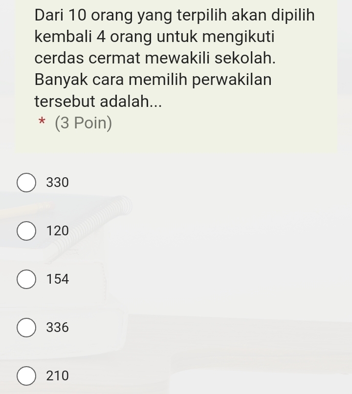 Dari 10 orang yang terpilih akan dipilih
kembali 4 orang untuk mengikuti
cerdas cermat mewakili sekolah.
Banyak cara memilih perwakilan
tersebut adalah...
* (3 Poin)
330
120
154
336
210