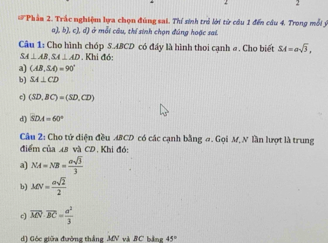 2
2
Phần 2. Trắc nghiệm lựa chọn đúng sai. Thí sinh trả lời từ câu 1 đến câu 4. Trong mỗi ý
a), b), c), d) ở mỗi câu, thí sinh chọn đúng hoặc sai.
Câu 1: Cho hình chóp S. ABCD có đáy là hình thoi cạnh a. Cho biết SA=asqrt(3),
SA⊥ AB, SA⊥ AD. Khi đó:
a) (AB,SA)=90°
b) SA⊥ CD
c) (SD,BC)=(SD,CD)
d) SDA=60°
Câu 2: Cho tứ diện đều ABCD có các cạnh bằng đ. Gọi M, N lần lượt là trung
điểm của AB và CD. Khi đó:
a) NA=NB= asqrt(3)/3 
b) MN= asqrt(2)/2 
c) overline MN· overline BC= a^2/3 
d) Góc giữa đường thẳng MN và BC bằng 45°