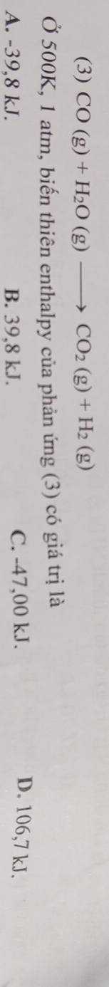 (3) CO(g)+H_2O(g)to CO_2(g)+H_2(g)
Ở 500K, 1 atm, biến thiên enthalpy của phản ứng (3) có giá trị là
A. -39,8 kJ. B. 39,8 kJ. C. -47,00 kJ.
D. 106,7 kJ.