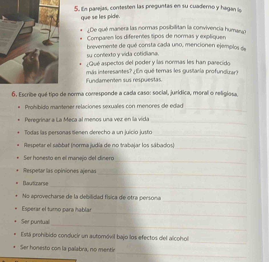 En parejas, contesten las preguntas en su cuaderno y hagan lo 
que se les pide. 
¿De qué manera las normas posibilitan la convivencia humana? 
Comparen los diferentes tipos de normas y expliquen 
brevemente de qué consta cada uno, mencionen ejemplos de 
su contexto y vida cotidiana. 
¿Qué aspectos del poder y las normas les han parecido 
más interesantes? ¿En qué temas les gustaría profundizar? 
Fundamenten sus respuestas. 
6. Escribe qué tipo de norma corresponde a cada caso: social, jurídica, moral o religiosa. 
Prohibido mantener relaciones sexuales con menores de edad_ 
Peregrinar a La Meca al menos una vez en la vida 
_ 
Todas las personas tienen derecho a un juicio justo_ 
Respetar el sabbat (norma judía de no trabajar los sábados) 
_ 
_ 
Ser honesto en el manejo del dinero 
_ 
Respetar las opiniones ajenas 
_ 
Bautizarse 
_ 
No aprovecharse de la debilidad física de otra persona 
_ 
Esperar el turno para hablar 
_ 
Ser puntual 
_ 
Está prohibido conducir un automóvil bajo los efectos del alcohol 
_ 
Ser honesto con la palabra, no mentir