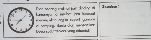 Dion sedang melihat jam dinding di Jawaban: 
kamarnya, ia melihat jam tersebut 
menunjukkan angka seperti gambar 
di samping. Bantu dion menentukan 
besar sudut terkecil yang dibentuk!