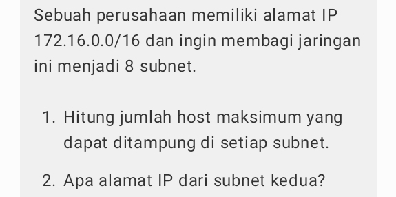 Sebuah perusahaan memiliki alamat IP
172.16.0.0/16 dan ingin membagi jaringan 
ini menjadi 8 subnet. 
1. Hitung jumlah host maksimum yang 
dapat ditampung di setiap subnet. 
2. Apa alamat IP dari subnet kedua?