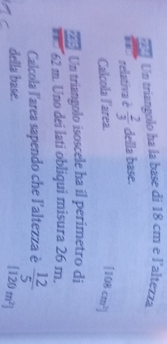Un triangolo ha la base di 18 cm e l'altezza 
rellativa è  2/3  della base. 
Calcola larea.
[108cm^2]
Un triangolo isoscele ha il perimetro di
62 m. Uno dei lati obliqui misura 26 m. 
Calcola l'area sapendo che l'altezza è  12/5 
della base.
[120m^2]
