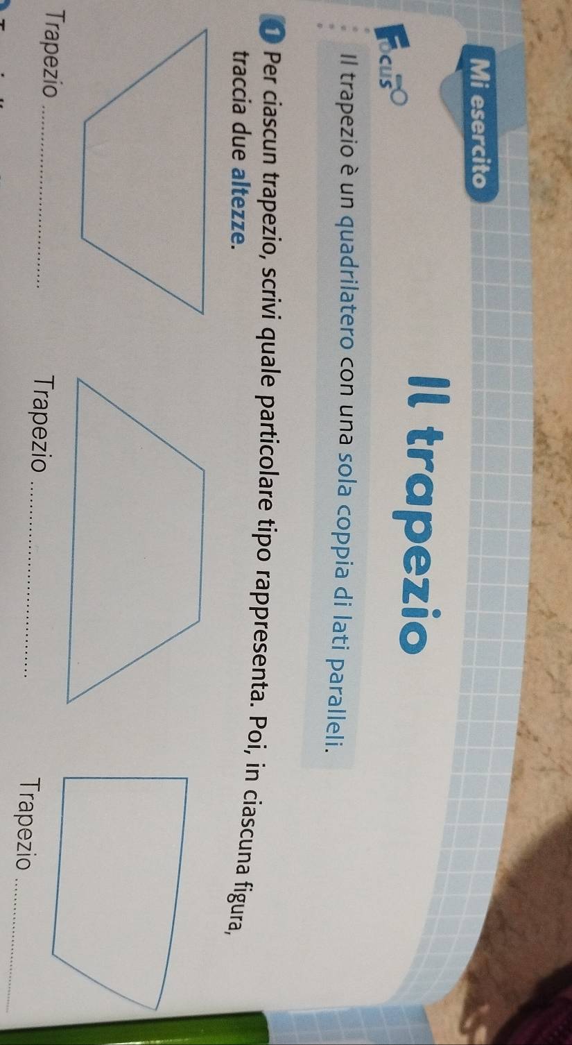 Mi esercito 
Focuso 
Il trapezio 
Il trapezio è un quadrilatero con una sola coppia di lati paralleli. 
● Per ciascun trapezio, scrivi quale particolare tipo rappresenta. Poi, in ciascuna figura, 
traccia due altezze. 
Trapezio _Trapezio_ 
Trapezio_