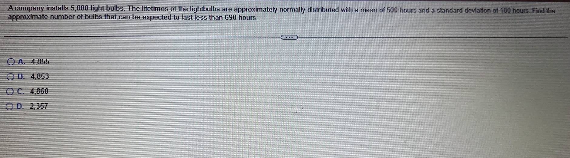 A company installs 5,000 light bulbs. The lifetimes of the lightbulbs are approximately normally distributed with a mean of 500 hours and a standard deviation of 100 hours. Find the
approximate number of bulbs that can be expected to last less than 690 hours.
A. 4,855
B. 4,853
C. 4,860
D. 2,357