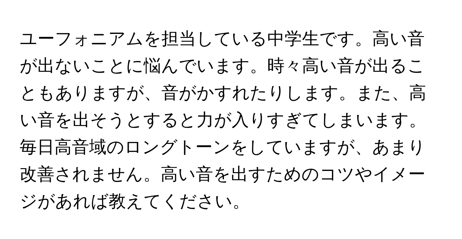 ユーフォニアムを担当している中学生です。高い音が出ないことに悩んでいます。時々高い音が出ることもありますが、音がかすれたりします。また、高い音を出そうとすると力が入りすぎてしまいます。毎日高音域のロングトーンをしていますが、あまり改善されません。高い音を出すためのコツやイメージがあれば教えてください。