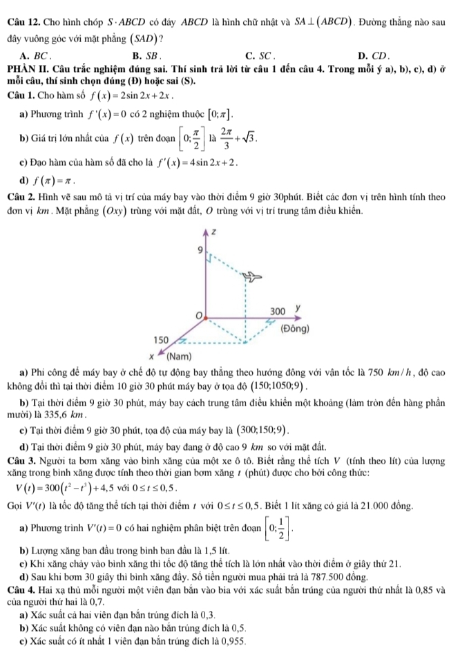 Cho hình chóp S · ABCD có đáy ABCD là hình chữ nhật và SA⊥ (ABCD). Đường thẳng nào sau
đây vuông góc với mặt phẳng (SAD)?
A. BC . B. SB C. SC . D. CD .
PHÀN II. Câu trắc nghiệm đúng sai. Thí sinh trã lời từ câu 1 đến câu 4. Trong mỗi ý a), b), c), d) ở
mỗi câu, thí sinh chọn đúng (Đ) hoặc sai (S).
Câu 1. Cho hàm số f(x)=2sin 2x+2x.
a) Phương trình f'(x)=0 c6 2 nghiệm thuộc [0;π ].
b) Giá trị lớn nhất của f(x) trên đoạn [0; π /2 ] là  2π /3 +sqrt(3).
c) Đạo hàm của hàm số đã cho là f'(x)=4sin 2x+2.
d) f(π )=π .
Câu 2. Hình vẽ sau mô tả vị trí của máy bay vào thời điểm 9 giờ 30phút. Biết các đơn vị trên hình tính theo
đơn vị km . Mặt phẳng (Oxy) trùng với mặt đất, O trùng với vị trí trung tâm điều khiển.
a) Phi công để máy bay ở chế độ tự động bay thẳng theo hướng đông với vận tốc là 750 km/h , độ cao
không đổi thì tại thời điểm 10 giờ 30 phút máy bay ở tọa do(150;1050;9).
b) Tại thời điểm 9 giờ 30 phút, máy bay cách trung tâm điều khiển một khoảng (làm tròn đến hàng phần
mười) là 335,6 km .
c) Tại thời điểm 9 giờ 30 phút, tọa độ của máy bay là (300;150;9).
d) Tại thời điểm 9 giờ 30 phút, máy bay đang ở độ cao 9 km so với mặt đất.
Câu 3. Người ta bơm xăng vào bình xăng của một xe ô tô. Biết rằng thể tích V (tính theo lít) của lượng
xăng trong bình xăng được tính theo thời gian bơm xăng ≠ (phút) được cho bởi công thức:
V(t)=300(t^2-t^3)+4,5 với 0≤ t≤ 0,5.
Gọi V'(t) là tốc độ tăng thể tích tại thời điểm ≠ với 0≤ t≤ 0,5. Biết 1 lít xăng có giá là 21.000 đồng.
a) Phương trình V'(t)=0 có hai nghiệm phân biệt trên đoạn [0; 1/2 ].
b) Lượng xăng ban đầu trong bình ban đầu là 1,5 lít.
c) Khi xăng chảy vào bình xăng thì tốc độ tăng thể tích là lớn nhất vào thời điểm ở giây thứ 21.
d) Sau khi bơm 30 giây thì bình xăng đầy. Số tiền người mua phải trả là 787.500 đồng.
Câu 4. Hai xạ thủ mỗi người một viên đạn bắn vào bia với xác suất bắn trúng của người thứ nhất là 0,85 và
của người thứ hai là 0,7.
a) Xác suất cả hai viên đạn bắn trúng đích là 0,3.
b) Xác suất không có viên đạn nào bắn trúng đích là 0,5.
c) Xác suất có ít nhất 1 viên đạn bắn trúng đích là 0,955.