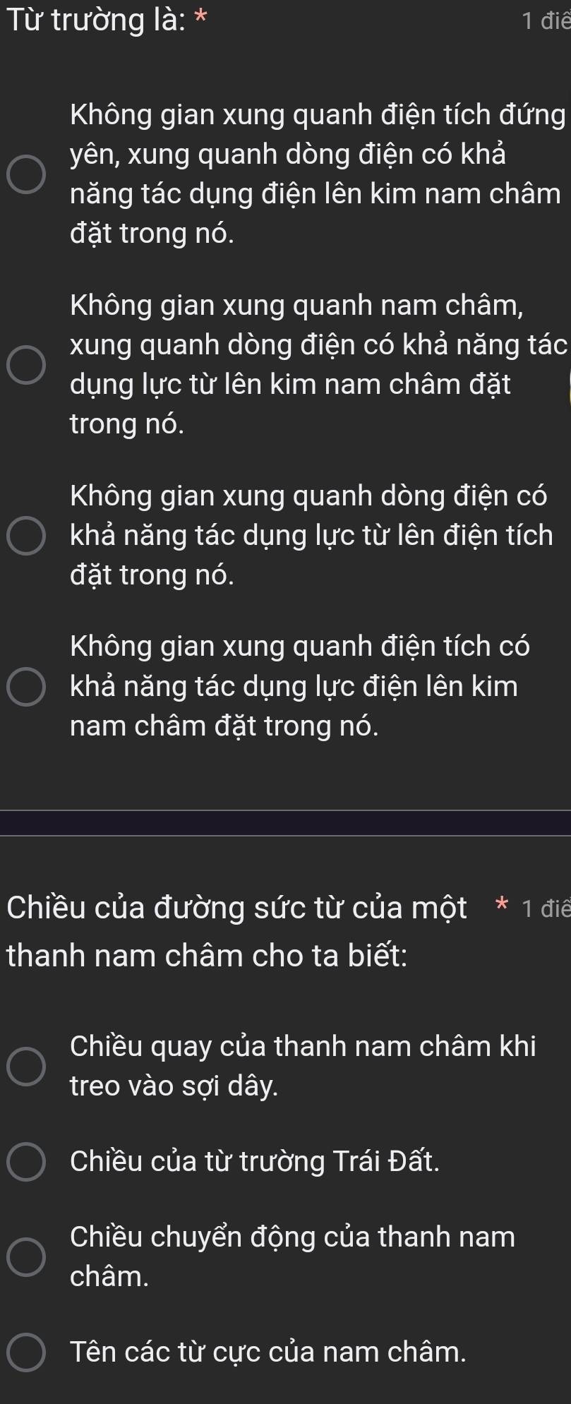 Từ trường là: * 1 điệ
Không gian xung quanh điện tích đứng
yên, xung quanh dòng điện có khả
năng tác dụng điện lên kim nam châm
đặt trong nó.
Không gian xung quanh nam châm,
xung quanh dòng điện có khả năng tác
dụng lực từ lên kim nam châm đặt
trong nó.
Không gian xung quanh dòng điện có
khả năng tác dụng lực từ lên điện tích
đặt trong nó.
Không gian xung quanh điện tích có
khả năng tác dụng lực điện lên kim
nam châm đặt trong nó.
Chiều của đường sức từ của một * 1 điể
thanh nam châm cho ta biết:
Chiều quay của thanh nam châm khi
treo vào sợi dây.
Chiều của từ trường Trái Đất.
Chiều chuyển động của thanh nam
châm.
Tên các từ cực của nam châm.