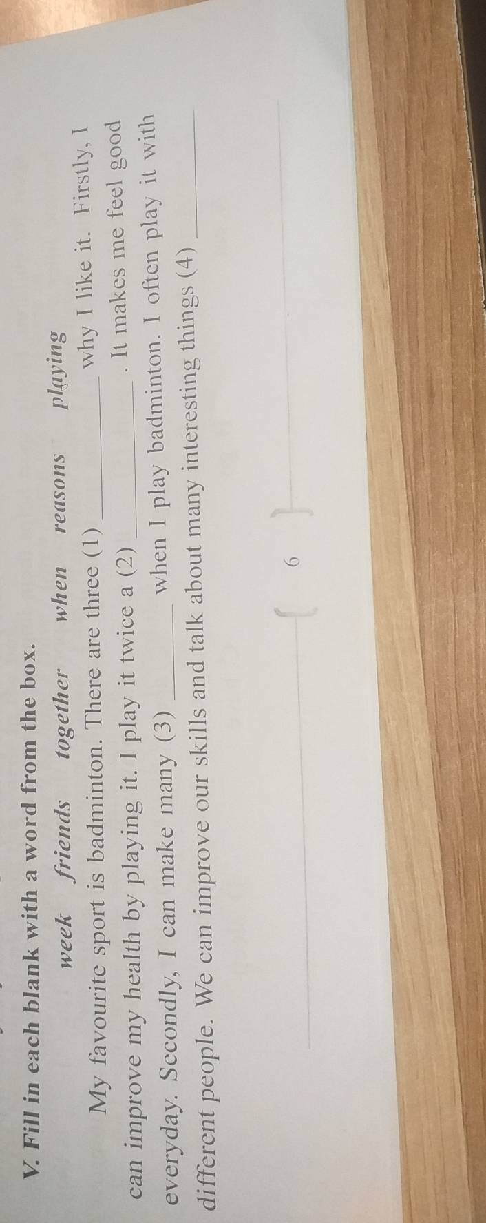 Fill in each blank with a word from the box. 
week friends together when reasons playing 
My favourite sport is badminton. There are three (1) _why I like it. Firstly, I 
can improve my health by playing it. I play it twice a (2) _. It makes me feel good 
everyday. Secondly, I can make many (3) _when I play badminton. I often play it with 
different people. We can improve our skills and talk about many interesting things (4)_