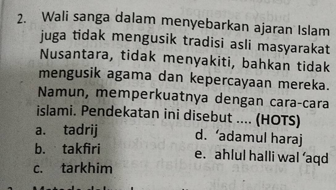 Wali sanga dalam menyebarkan ajaran Islam
juga tidak mengusik tradisi asli masyarakat
Nusantara, tidak menyakiti, bahkan tidak
mengusik agama dan kepercayaan mereka.
Namun, memperkuatnya dengan caraçcara
islami. Pendekatan ini disebut .... (HOTS)
a. tadrij
d. ‘adamul haraj
b. takfiri e. ahlul halli wal ’aqd
c. tarkhim