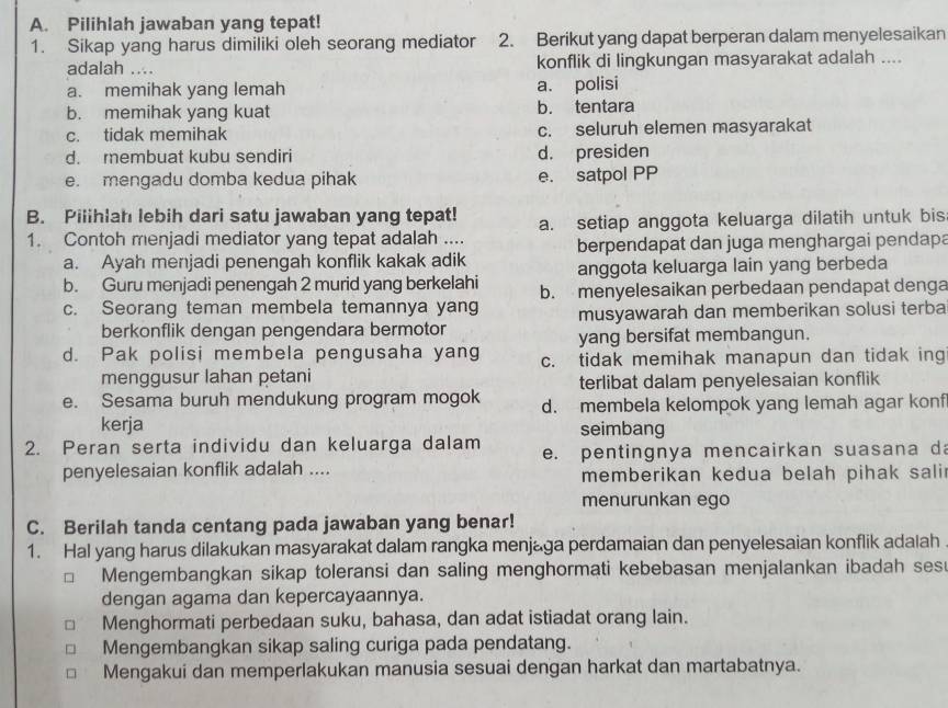 Pilihlah jawaban yang tepat!
1. Sikap yang harus dimiliki oleh seorang mediator ; 2. Berikut yang dapat berperan dalam menyelesaikan
adalah .... konflik di lingkungan masyarakat adalah ....
a. memihak yang lemah a. polisi
b. memihak yang kuat b. tentara
c. tidak memihak c. seluruh elemen masyarakat
d. membuat kubu sendiri d. presiden
e. mengadu domba kedua pihak e. satpol PP
B. Pilihlah lebih dari satu jawaban yang tepat! a. setiap anggota keluarga dilatih untuk bis
1. Contoh menjadi mediator yang tepat adalah ....
a. Ayah menjadi penengah konflik kakak adik berpendapat dan juga menghargai pendapa
anggota keluarga lain yang berbeda
b. Guru menjadi penengah 2 murid yang berkelahi b. menyelesaikan perbedaan pendapat denga
c. Seorang teman membela temannya yang musyawarah dan memberikan solusi terba
berkonflik dengan pengendara bermotor
yang bersifat membangun.
d. Pak polisi membela pengusaha yang c. tidak memihak manapun dan tidak ing
menggusur lahan petani
terlibat dalam penyelesaian konflik
e. Sesama buruh mendukung program mogok d. membela kelompok yang lemah agar konf
kerja seimbang
2. Peran serta individu dan keluarga dalam e. pentingnya mencairkan suasana da
penyelesaian konflik adalah .... memberikan kedua belah pihak sali 
menurunkan ego
C. Berilah tanda centang pada jawaban yang benar!
1. Hal yang harus dilakukan masyarakat dalam rangka menjaga perdamaian dan penyelesaian konflik adalah
Mengembangkan sikap toleransi dan saling menghormati kebebasan menjalankan ibadah ses
dengan agama dan kepercayaannya.
Menghormati perbedaan suku, bahasa, dan adat istiadat orang lain.
Mengembangkan sikap saling curiga pada pendatang.
Mengakui dan memperlakukan manusia sesuai dengan harkat dan martabatnya.