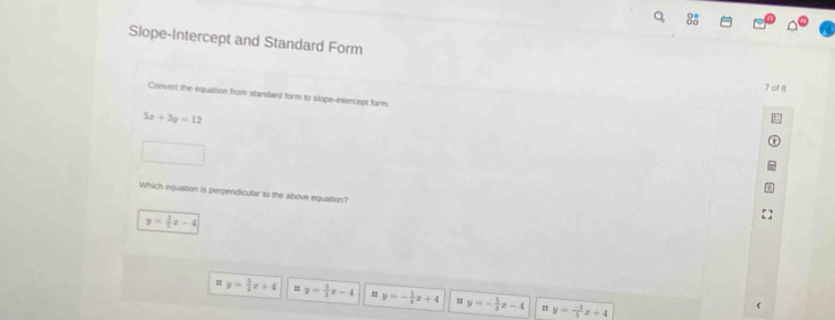 Slope-Intercept and Standard Form
7 of 8
Convert the equation from standard form to slope-intercept form
5x+3y=12
Which equation is perpendicular to the above equation?
y= 3/5 x-4
y= 5/3 x+4 # y= 5/3 x-4 y=- 1/3 x+4 = y=- 5/3 x-4 = y= (-3)/5 x+4