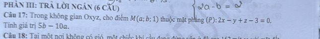 phản III: trà lời ngản (6 cầu) 
Câu 17: Trong không gian Oxyz, cho điểm M(a;b;1) thuộc mặt phẳng (P): 2x-y+z-3=0
Tính giá trị 5b-10a. 
Câu 18: Tai một nơi không có gió, một chiếc khí cầu đang đứ