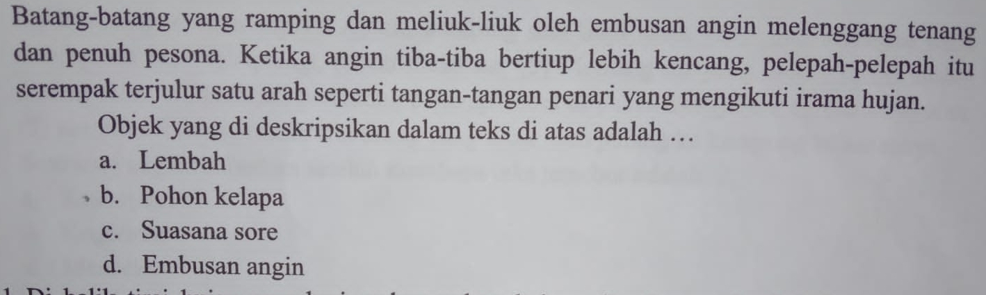 Batang-batang yang ramping dan meliuk-liuk oleh embusan angin melenggang tenang
dan penuh pesona. Ketika angin tiba-tiba bertiup lebih kencang, pelepah-pelepah itu
serempak terjulur satu arah seperti tangan-tangan penari yang mengikuti irama hujan.
Objek yang di deskripsikan dalam teks di atas adalah …
a. Lembah
b. Pohon kelapa
c. Suasana sore
d. Embusan angin