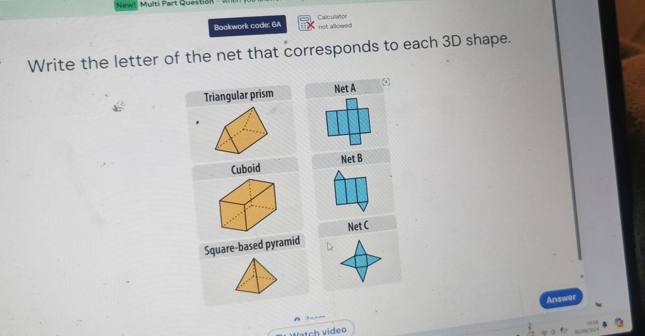 New! Multi Part Question - 
Calculator 
Bookwork code: 6A not allowed 
Write the letter of the net that corresponds to each 3D shape. 
Triangular prism Net A 
Cuboid Net B 
Net C 
Square-based pyramid 
Answer 
16.56 
Watch video 
30/09/2024