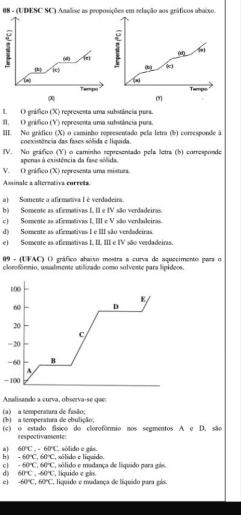 08 - (UDESC SC) Analise as proposições em relação aos gráficos abaixo.
(d) (e)
(d) (e) ; (b) (c)
(b) (c)
(a) (a) Tempo
Tempo
(X) (Y)
I.O gráfico (X) representa uma substância pura.
II. O gráfico (Y) representa uma substância pura.
III. No gráfico (X) o caminho representado pela letra  (b) corresponde à
coexistência das fases sólida e líquida.
IV. No gráfico (Y) o caminho representado pela letra (b) corresponde
apenas à existência da fase sólida.
V. O gráfico (X) representa uma mistura.
Assinale a alternativa correta.
a) Somente a afirmativa I é verdadeira.
b) Somente as afirmativas I, II e IV são verdadeiras.
c) Somente as afirmativas I, III e V são verdadeiras.
d) Somente as afirmativas I e III são verdadeiras.
e) Somente as afirmativas I, II, III e IV são verdadeiras.
09 - (UFAC) O gráfico abaixo mostra a curva de aquecimento para o
clorofórmio, usualmente utilizado como solvente para lipídeos.
-
Analisando a curva, observa-se que:
(a) a temperatura de fusão;
(b) a temperatura de ebulição;
(c) o estado físico do clorofórmio nos segmentos A e D, são
respectivamente:
a) 60°C,-60°C , sólido e gás.
b) -60°C,60°C , sólido e líquido.
c) -60°C,60°C ', sólido e mudança de liquido para gás.
d) 60°C,-60°C , líquido e gás.
e) -60°C,60°C E, líquido e mudança de líquido para gás.