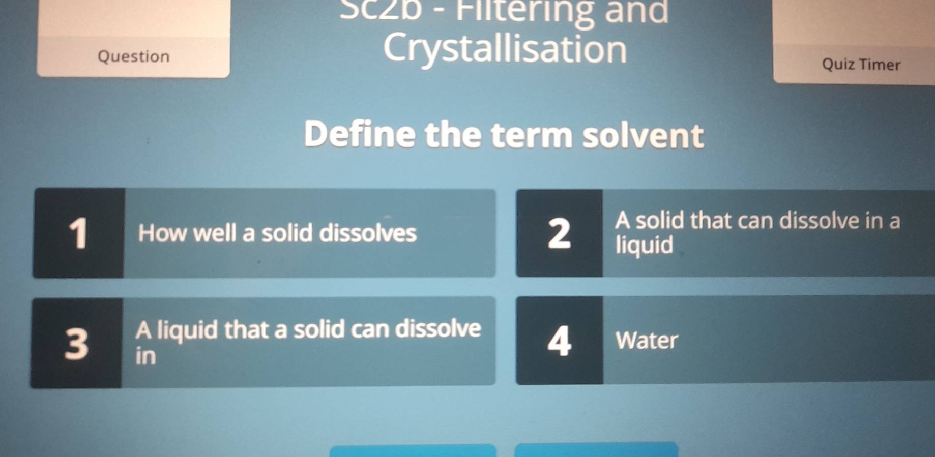 Sc2b - Flltering and 
Question 
Crystallisation 
Quiz Timer 
Define the term solvent 
1 How well a solid dissolves 
2 
A solid that can dissolve in a 
liquid 
A liquid that a solid can dissolve
3 in
4 Water