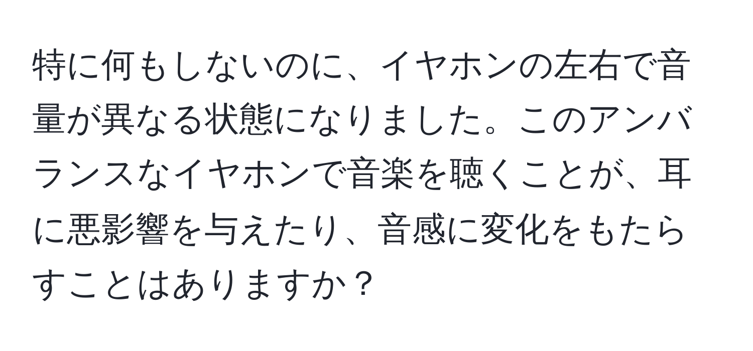 特に何もしないのに、イヤホンの左右で音量が異なる状態になりました。このアンバランスなイヤホンで音楽を聴くことが、耳に悪影響を与えたり、音感に変化をもたらすことはありますか？